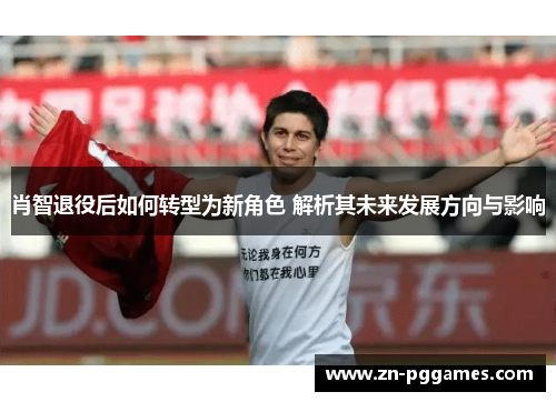 肖智退役后如何转型为新角色 解析其未来发展方向与影响