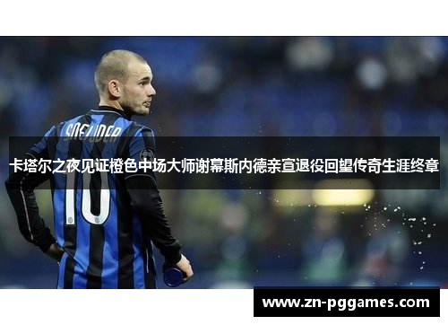 卡塔尔之夜见证橙色中场大师谢幕斯内德亲宣退役回望传奇生涯终章