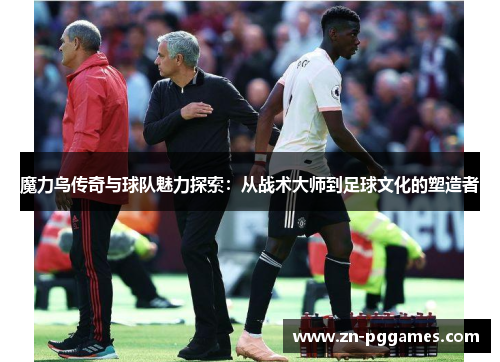 魔力鸟传奇与球队魅力探索：从战术大师到足球文化的塑造者
